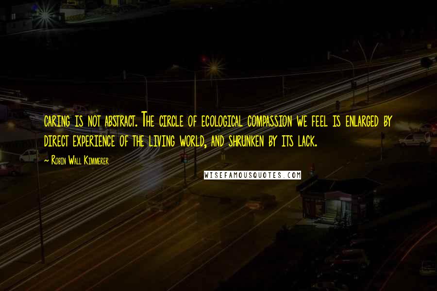 Robin Wall Kimmerer Quotes: caring is not abstract. The circle of ecological compassion we feel is enlarged by direct experience of the living world, and shrunken by its lack.