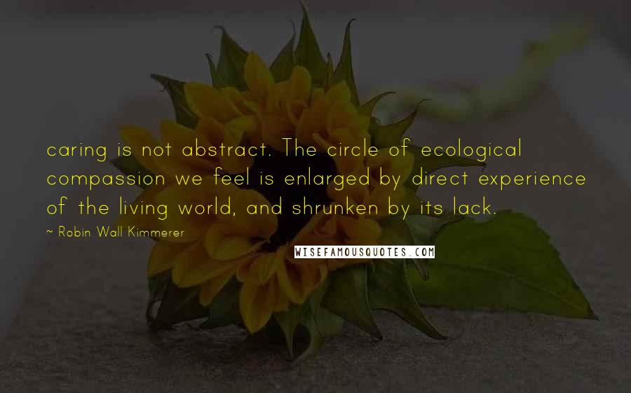 Robin Wall Kimmerer Quotes: caring is not abstract. The circle of ecological compassion we feel is enlarged by direct experience of the living world, and shrunken by its lack.