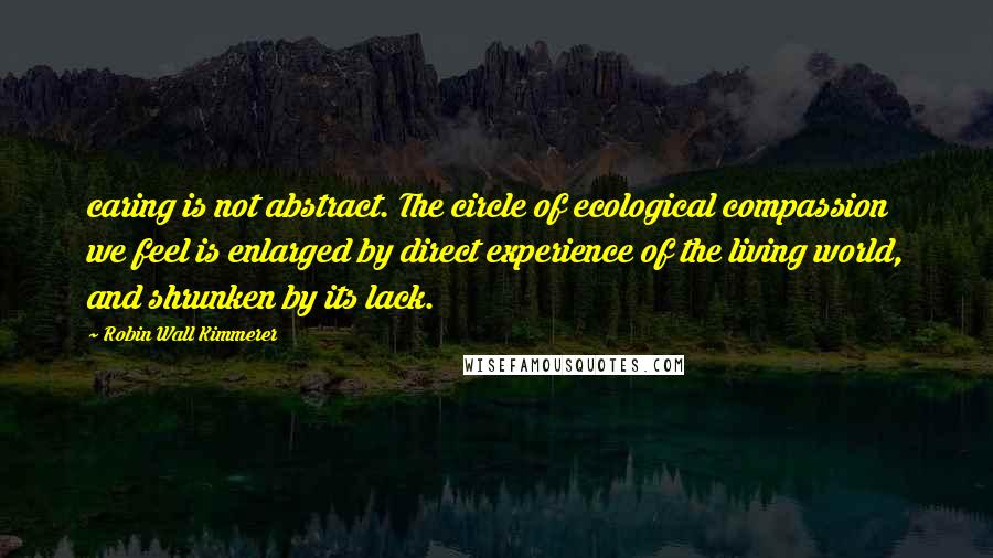 Robin Wall Kimmerer Quotes: caring is not abstract. The circle of ecological compassion we feel is enlarged by direct experience of the living world, and shrunken by its lack.