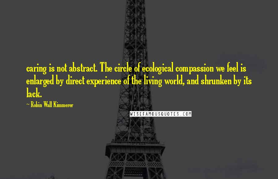 Robin Wall Kimmerer Quotes: caring is not abstract. The circle of ecological compassion we feel is enlarged by direct experience of the living world, and shrunken by its lack.