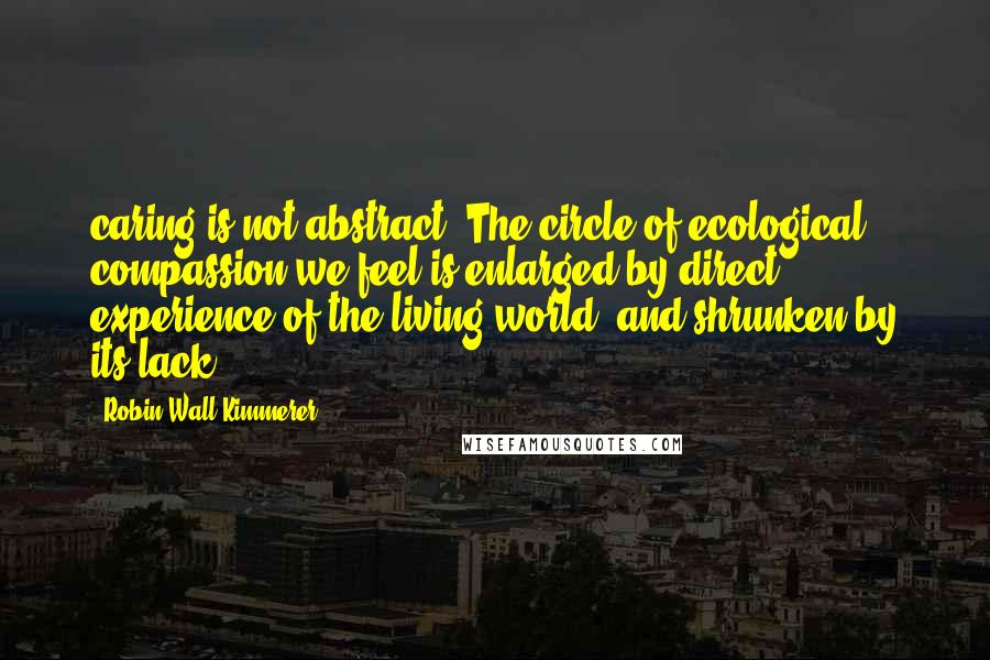 Robin Wall Kimmerer Quotes: caring is not abstract. The circle of ecological compassion we feel is enlarged by direct experience of the living world, and shrunken by its lack.