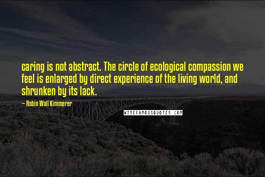 Robin Wall Kimmerer Quotes: caring is not abstract. The circle of ecological compassion we feel is enlarged by direct experience of the living world, and shrunken by its lack.