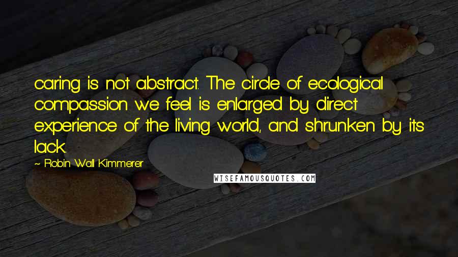 Robin Wall Kimmerer Quotes: caring is not abstract. The circle of ecological compassion we feel is enlarged by direct experience of the living world, and shrunken by its lack.