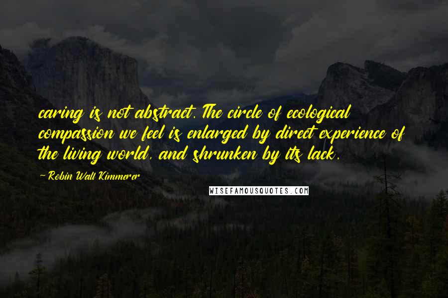 Robin Wall Kimmerer Quotes: caring is not abstract. The circle of ecological compassion we feel is enlarged by direct experience of the living world, and shrunken by its lack.