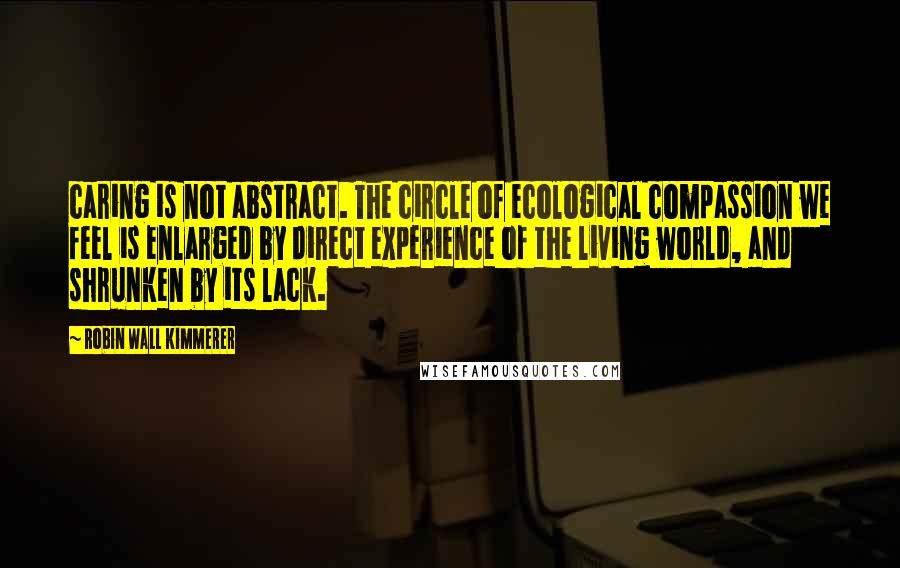 Robin Wall Kimmerer Quotes: caring is not abstract. The circle of ecological compassion we feel is enlarged by direct experience of the living world, and shrunken by its lack.