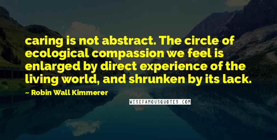 Robin Wall Kimmerer Quotes: caring is not abstract. The circle of ecological compassion we feel is enlarged by direct experience of the living world, and shrunken by its lack.