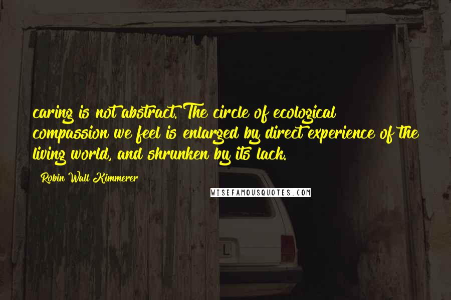 Robin Wall Kimmerer Quotes: caring is not abstract. The circle of ecological compassion we feel is enlarged by direct experience of the living world, and shrunken by its lack.