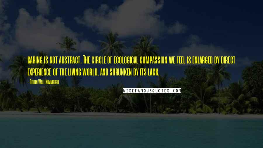 Robin Wall Kimmerer Quotes: caring is not abstract. The circle of ecological compassion we feel is enlarged by direct experience of the living world, and shrunken by its lack.