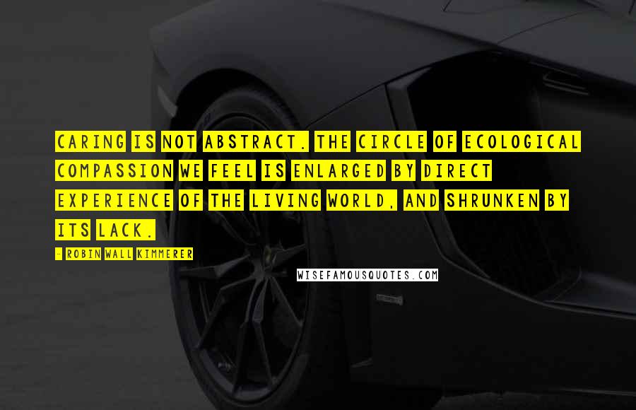 Robin Wall Kimmerer Quotes: caring is not abstract. The circle of ecological compassion we feel is enlarged by direct experience of the living world, and shrunken by its lack.