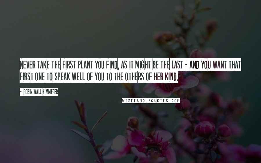 Robin Wall Kimmerer Quotes: Never take the first plant you find, as it might be the last - and you want that first one to speak well of you to the others of her kind.