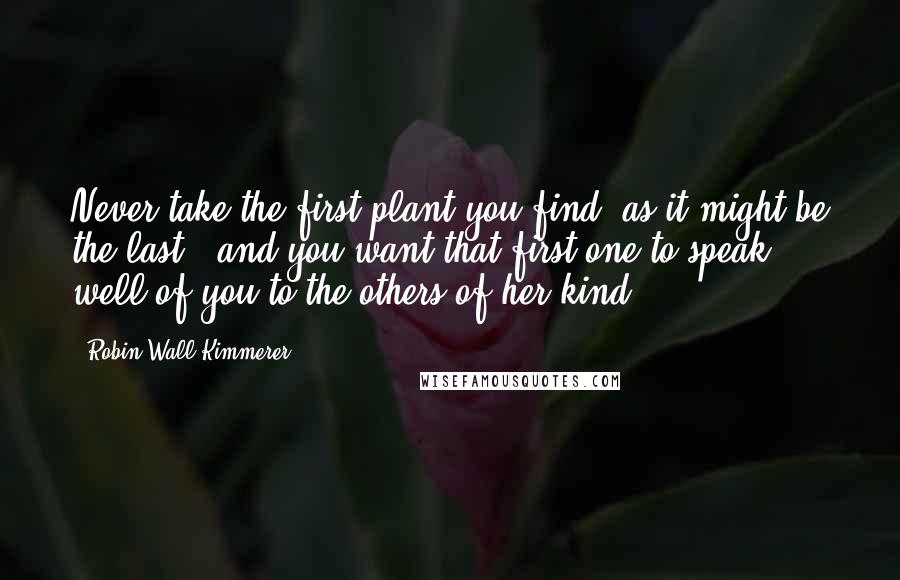 Robin Wall Kimmerer Quotes: Never take the first plant you find, as it might be the last - and you want that first one to speak well of you to the others of her kind.