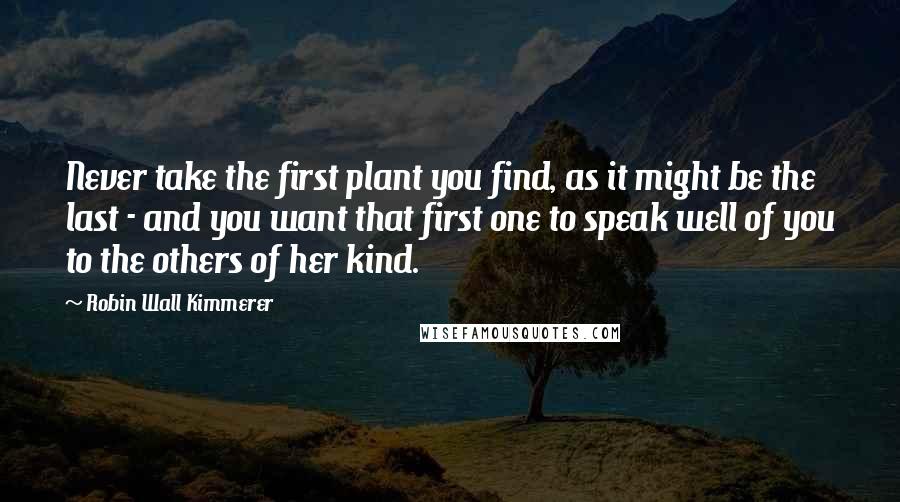 Robin Wall Kimmerer Quotes: Never take the first plant you find, as it might be the last - and you want that first one to speak well of you to the others of her kind.