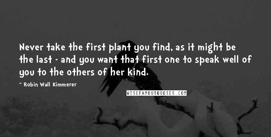 Robin Wall Kimmerer Quotes: Never take the first plant you find, as it might be the last - and you want that first one to speak well of you to the others of her kind.