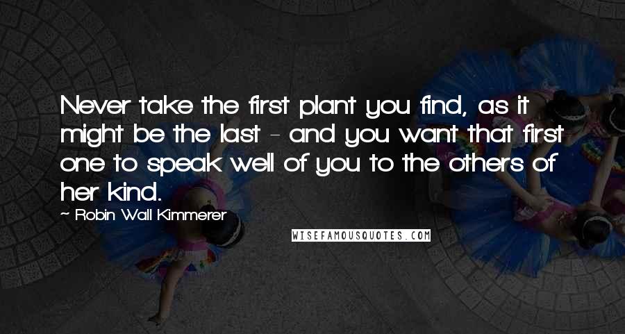 Robin Wall Kimmerer Quotes: Never take the first plant you find, as it might be the last - and you want that first one to speak well of you to the others of her kind.