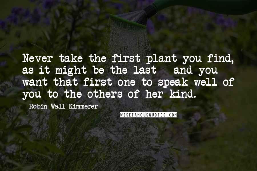 Robin Wall Kimmerer Quotes: Never take the first plant you find, as it might be the last - and you want that first one to speak well of you to the others of her kind.