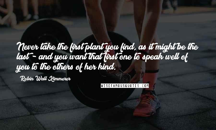 Robin Wall Kimmerer Quotes: Never take the first plant you find, as it might be the last - and you want that first one to speak well of you to the others of her kind.