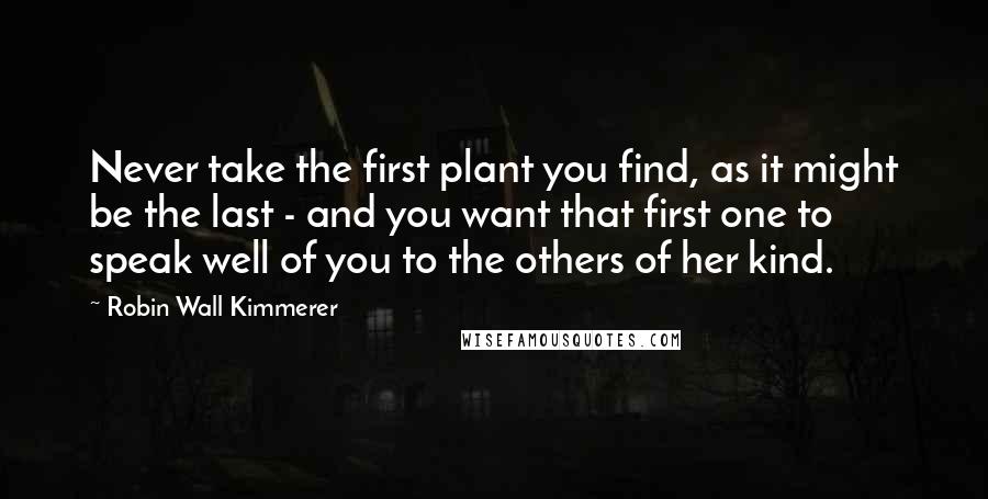 Robin Wall Kimmerer Quotes: Never take the first plant you find, as it might be the last - and you want that first one to speak well of you to the others of her kind.