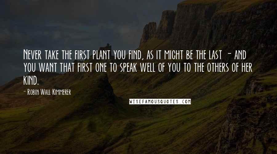 Robin Wall Kimmerer Quotes: Never take the first plant you find, as it might be the last - and you want that first one to speak well of you to the others of her kind.