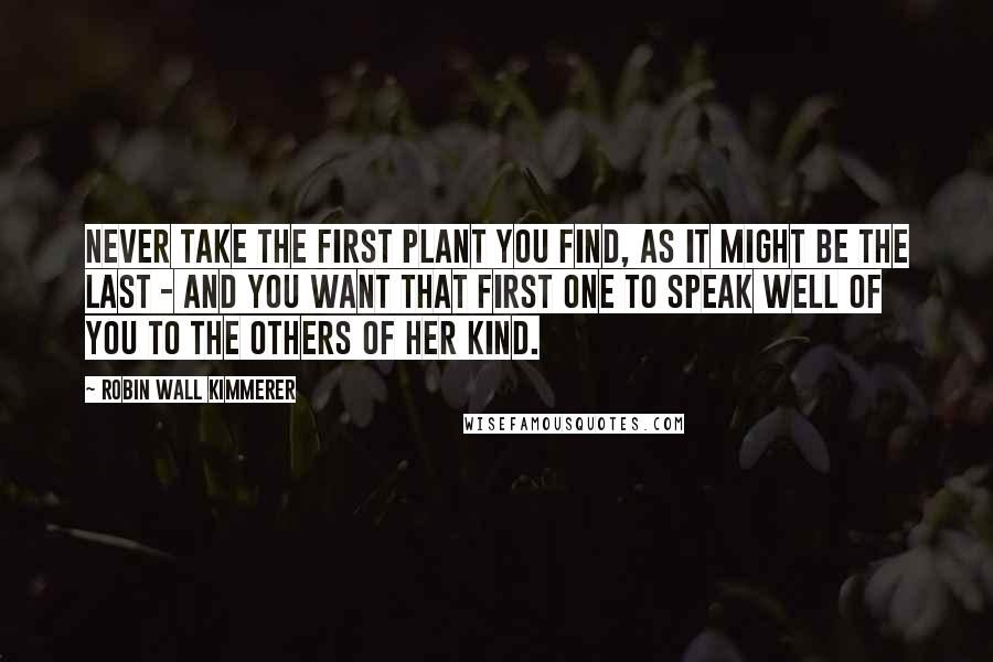 Robin Wall Kimmerer Quotes: Never take the first plant you find, as it might be the last - and you want that first one to speak well of you to the others of her kind.