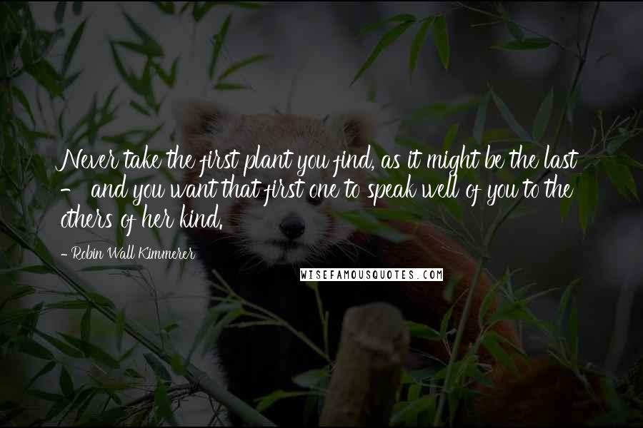 Robin Wall Kimmerer Quotes: Never take the first plant you find, as it might be the last - and you want that first one to speak well of you to the others of her kind.