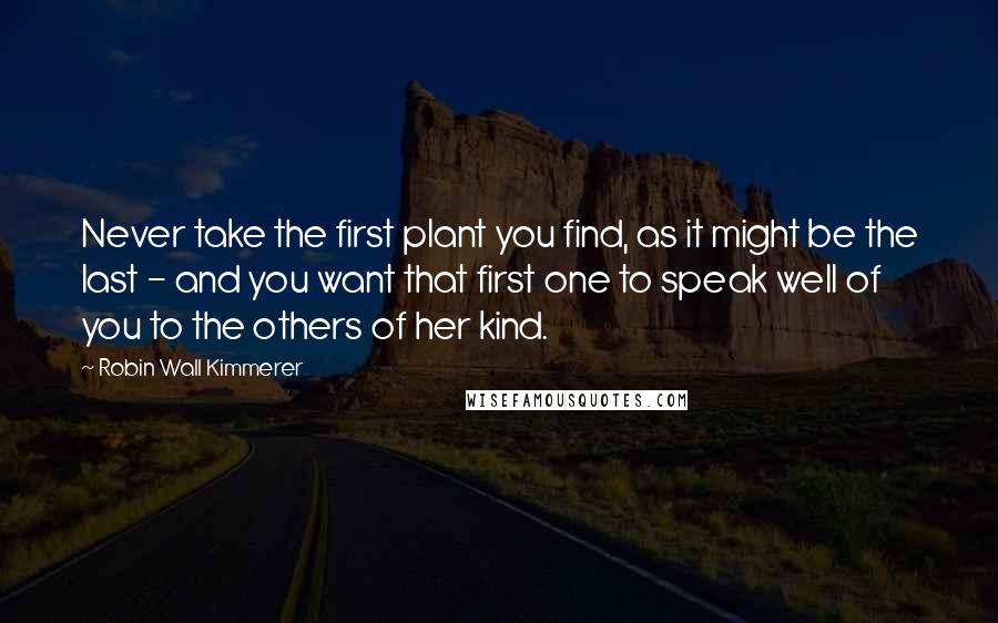 Robin Wall Kimmerer Quotes: Never take the first plant you find, as it might be the last - and you want that first one to speak well of you to the others of her kind.