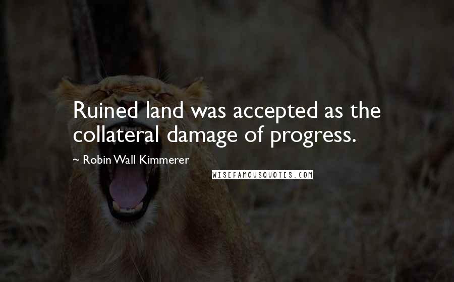 Robin Wall Kimmerer Quotes: Ruined land was accepted as the collateral damage of progress.