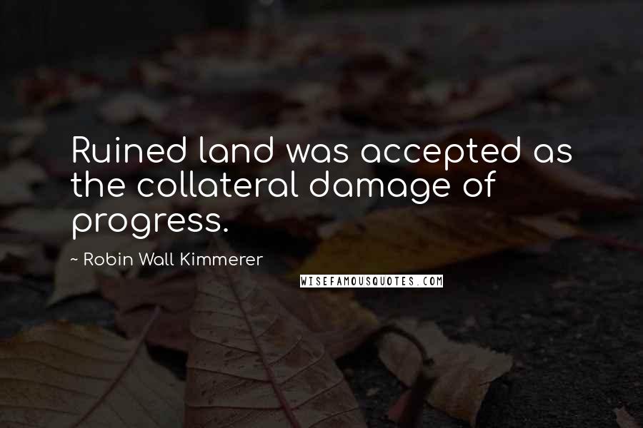 Robin Wall Kimmerer Quotes: Ruined land was accepted as the collateral damage of progress.