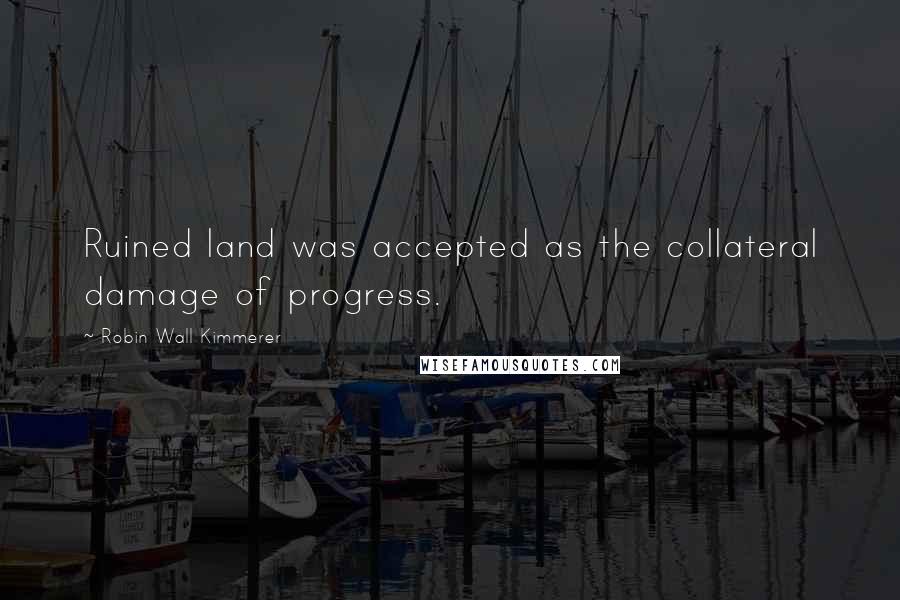 Robin Wall Kimmerer Quotes: Ruined land was accepted as the collateral damage of progress.