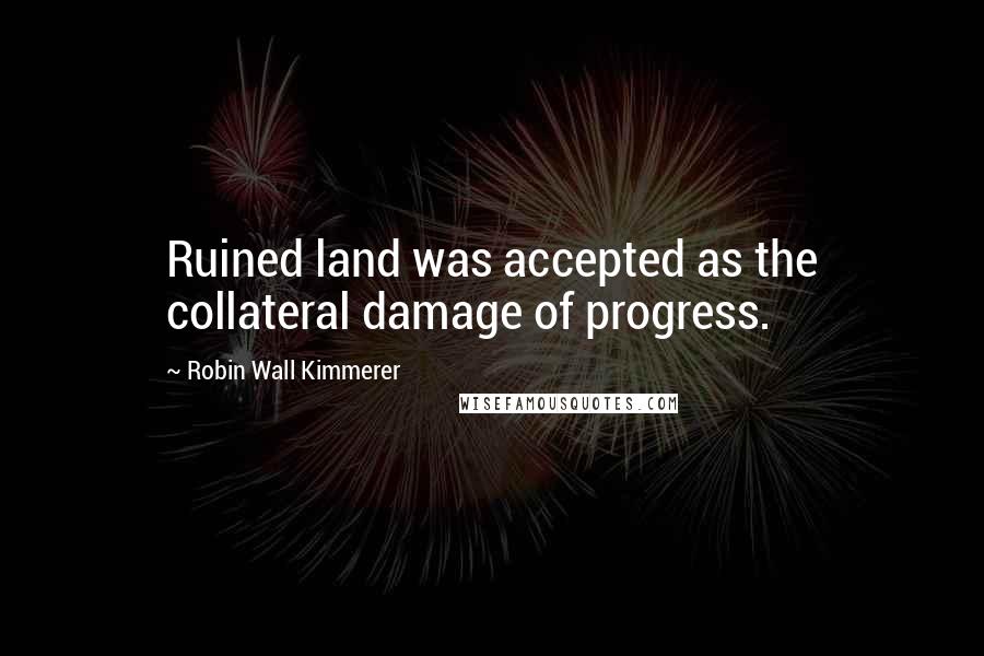 Robin Wall Kimmerer Quotes: Ruined land was accepted as the collateral damage of progress.