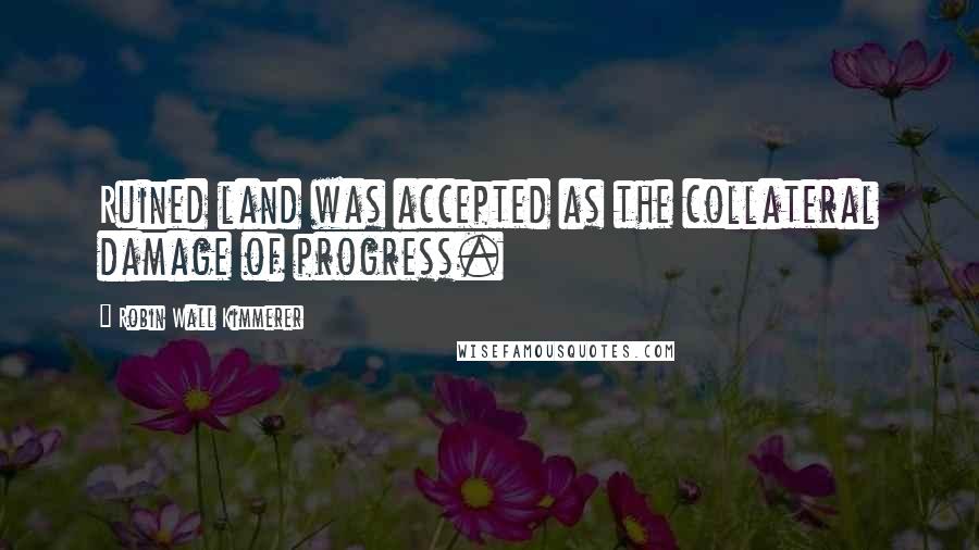 Robin Wall Kimmerer Quotes: Ruined land was accepted as the collateral damage of progress.