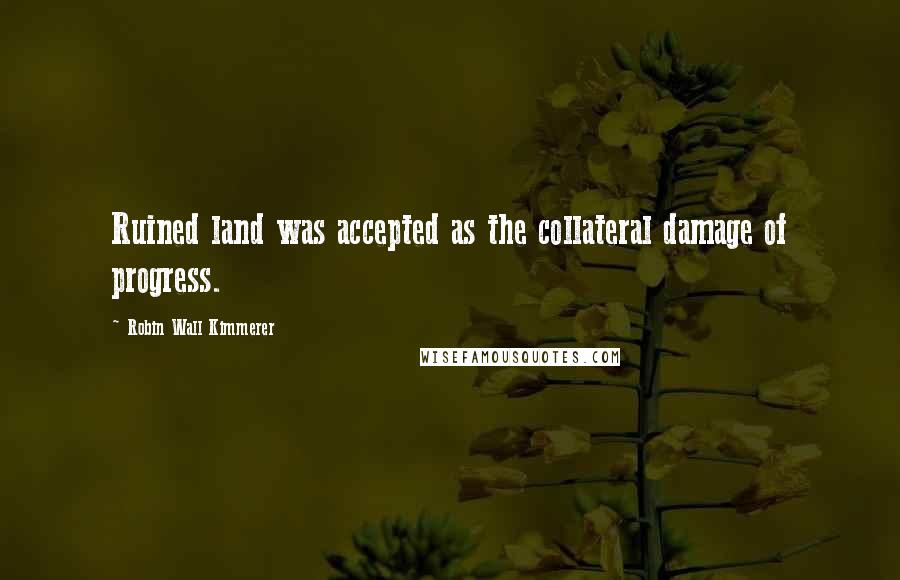 Robin Wall Kimmerer Quotes: Ruined land was accepted as the collateral damage of progress.