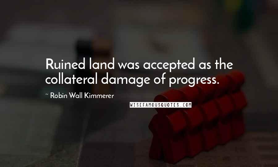 Robin Wall Kimmerer Quotes: Ruined land was accepted as the collateral damage of progress.