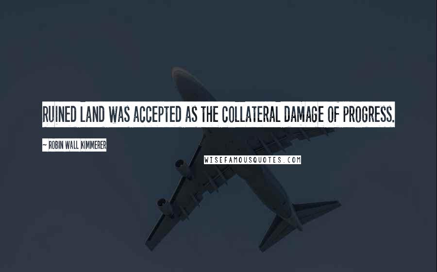 Robin Wall Kimmerer Quotes: Ruined land was accepted as the collateral damage of progress.