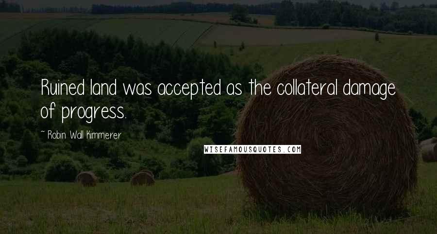 Robin Wall Kimmerer Quotes: Ruined land was accepted as the collateral damage of progress.