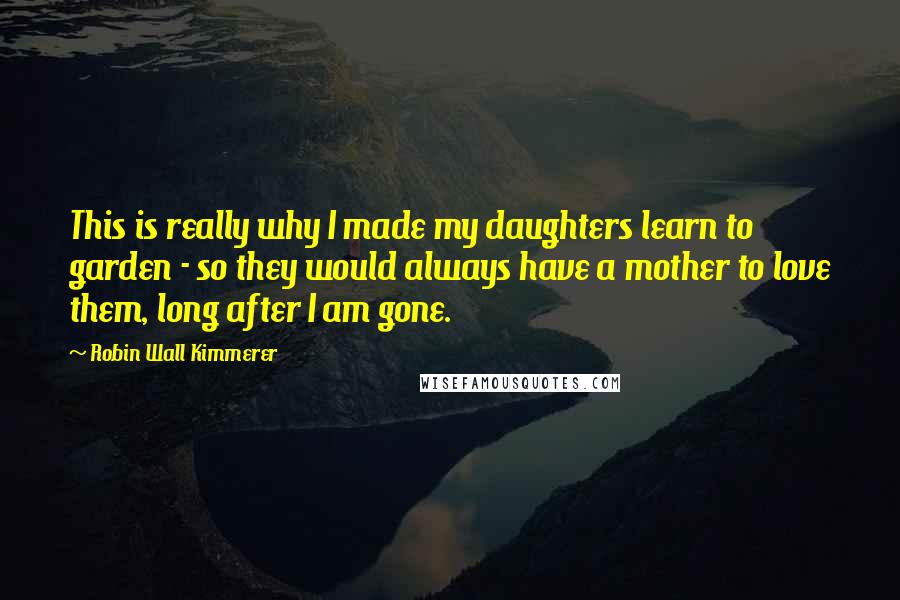 Robin Wall Kimmerer Quotes: This is really why I made my daughters learn to garden - so they would always have a mother to love them, long after I am gone.