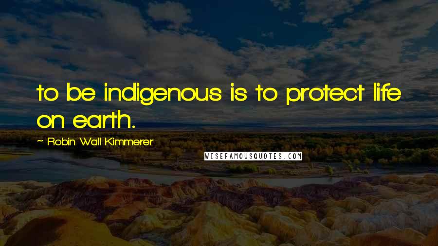 Robin Wall Kimmerer Quotes: to be indigenous is to protect life on earth.