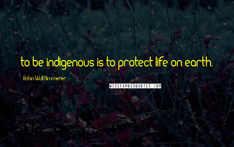 Robin Wall Kimmerer Quotes: to be indigenous is to protect life on earth.