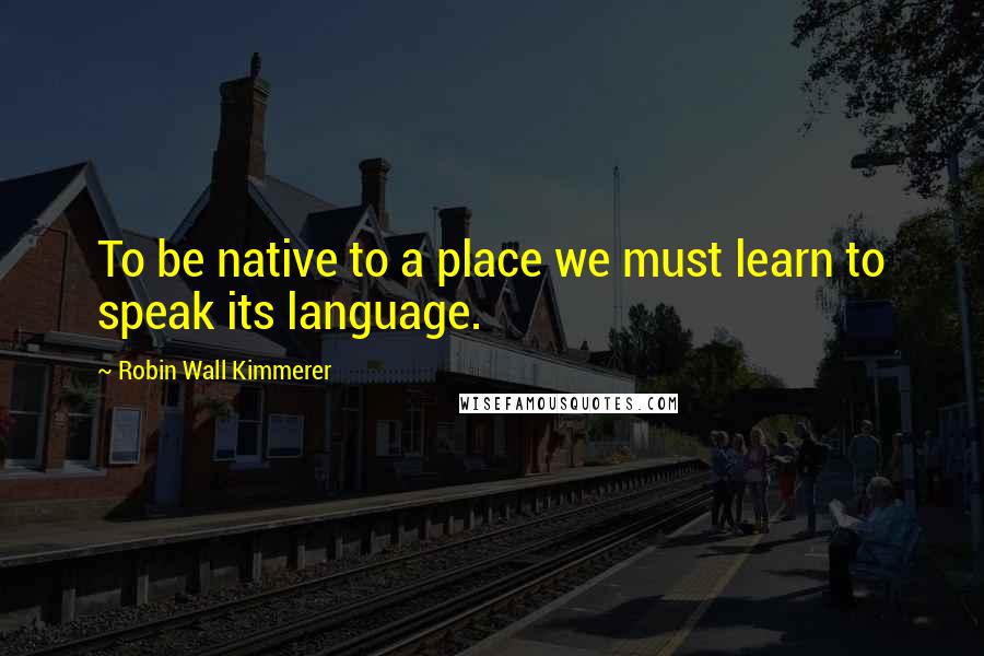 Robin Wall Kimmerer Quotes: To be native to a place we must learn to speak its language.
