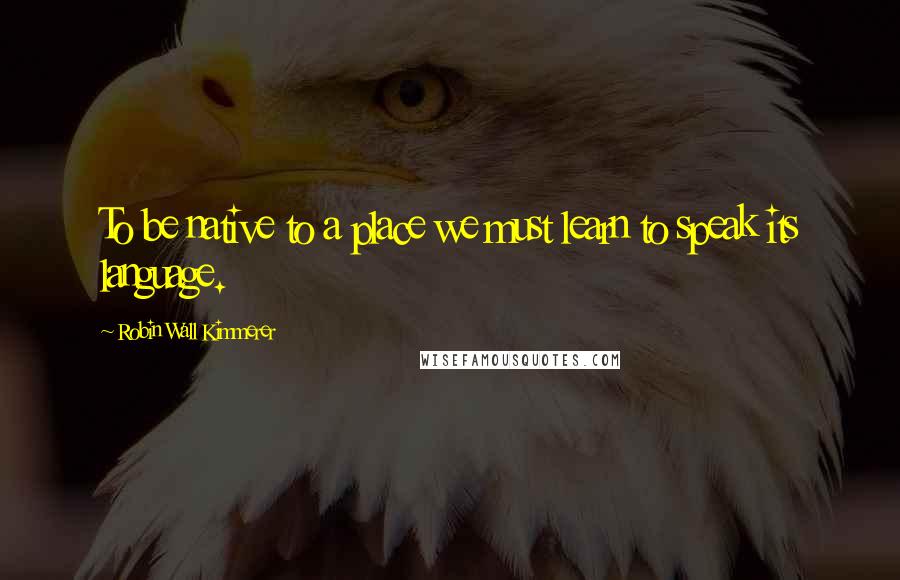 Robin Wall Kimmerer Quotes: To be native to a place we must learn to speak its language.