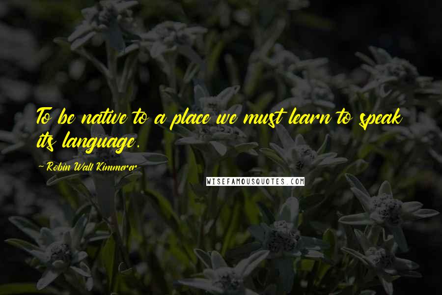 Robin Wall Kimmerer Quotes: To be native to a place we must learn to speak its language.