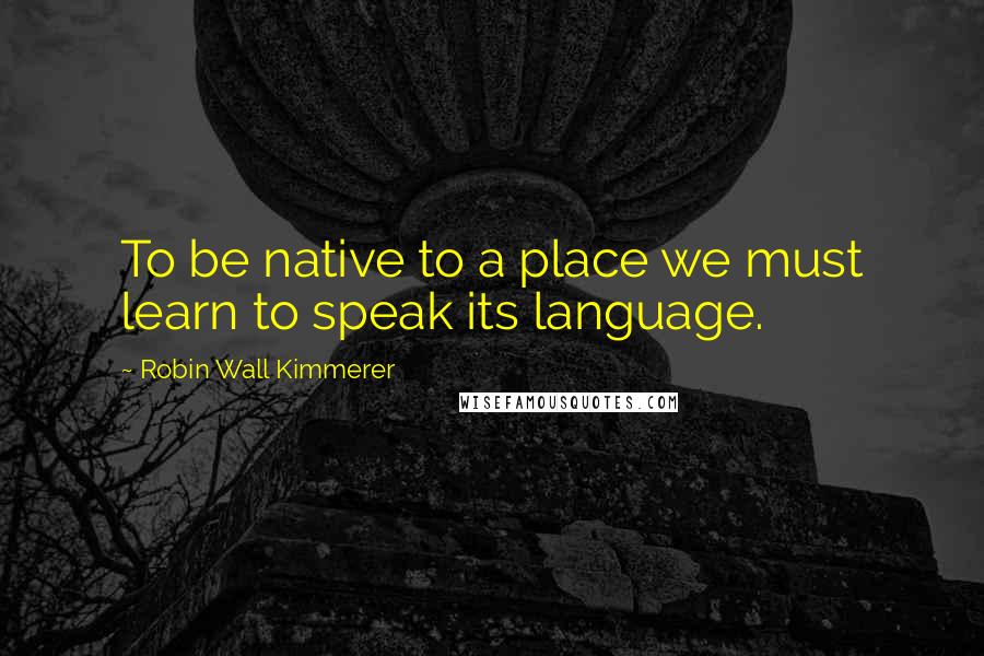 Robin Wall Kimmerer Quotes: To be native to a place we must learn to speak its language.