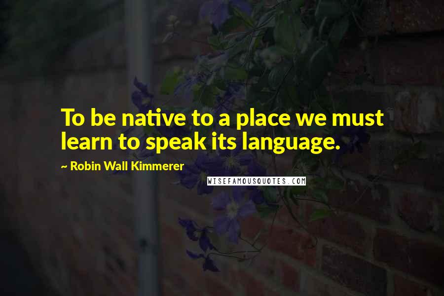 Robin Wall Kimmerer Quotes: To be native to a place we must learn to speak its language.