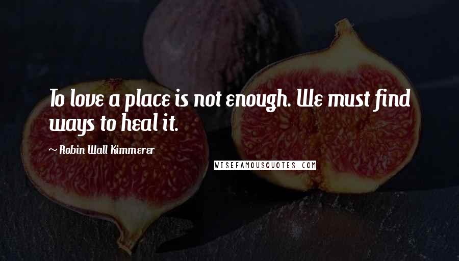 Robin Wall Kimmerer Quotes: To love a place is not enough. We must find ways to heal it.