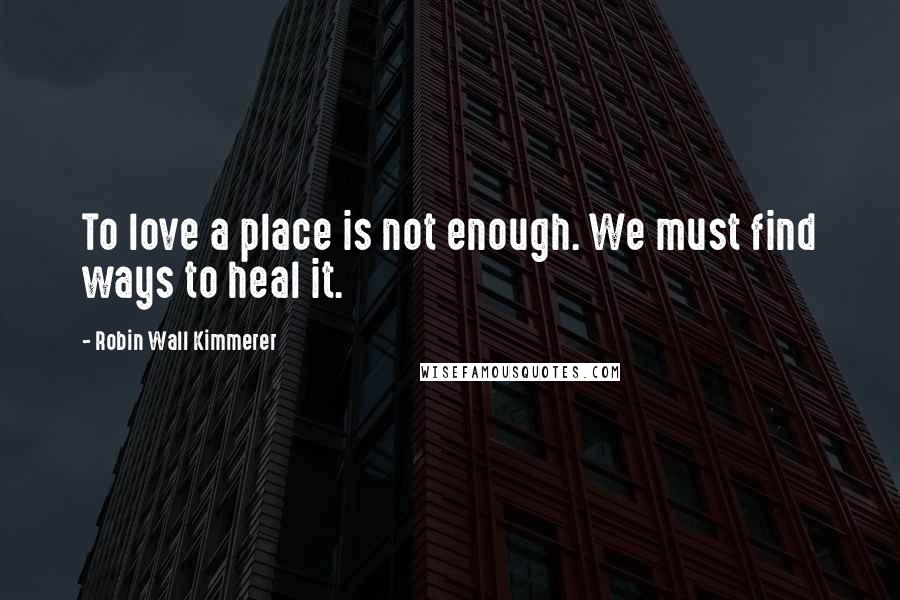 Robin Wall Kimmerer Quotes: To love a place is not enough. We must find ways to heal it.