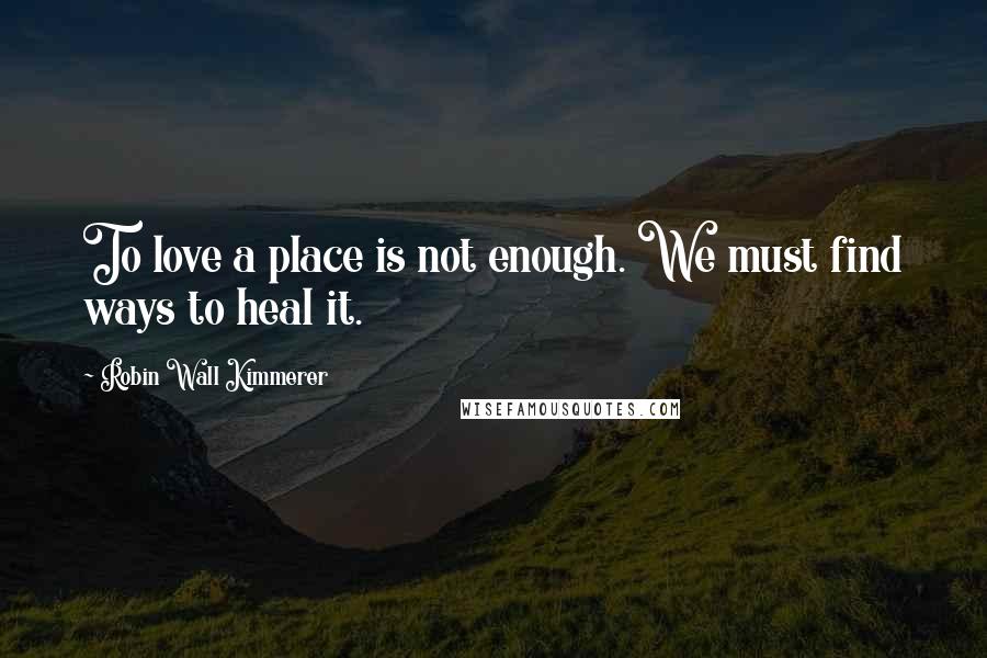 Robin Wall Kimmerer Quotes: To love a place is not enough. We must find ways to heal it.