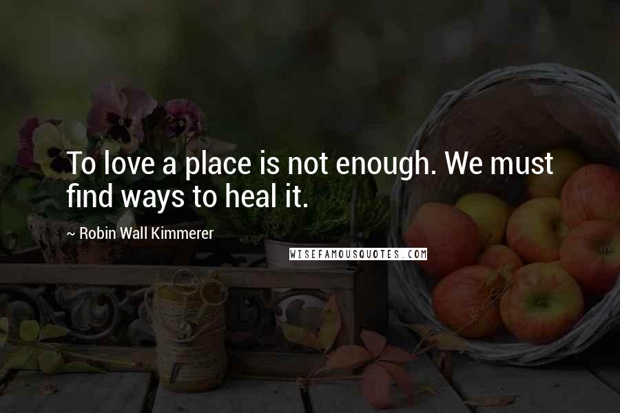Robin Wall Kimmerer Quotes: To love a place is not enough. We must find ways to heal it.