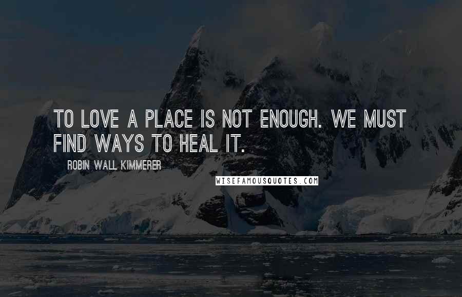 Robin Wall Kimmerer Quotes: To love a place is not enough. We must find ways to heal it.