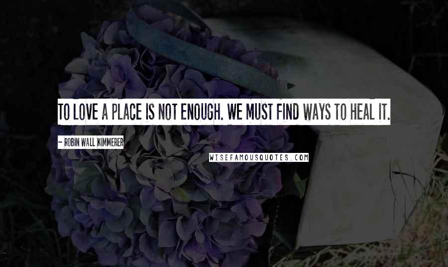 Robin Wall Kimmerer Quotes: To love a place is not enough. We must find ways to heal it.