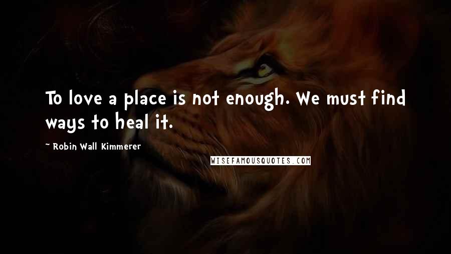 Robin Wall Kimmerer Quotes: To love a place is not enough. We must find ways to heal it.