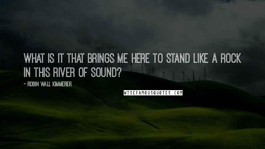 Robin Wall Kimmerer Quotes: What is it that brings me here to stand like a rock in this river of sound?